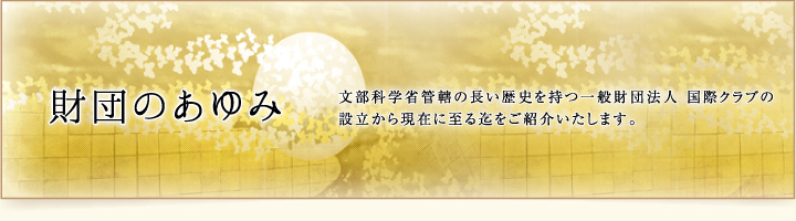 財団のあゆみ 文部科学省管轄の長い歴史を持つ一般財団法人 国際クラブの設立から現在に至る迄をご紹介いたします。